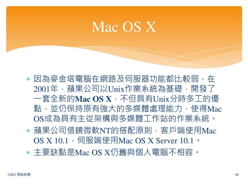 Mac OS X 因為麥金塔電腦在網路及伺服器功能都比較弱，在2001年，蘋果公司以Unix作業系統為基礎，開發了一套全新的Mac OS X，不但具有Unix分時多工的優點，並仍保持原有強大的多媒體處理能力，使得Mac OS成為具有主從架構與多媒體工作站的作業系統。