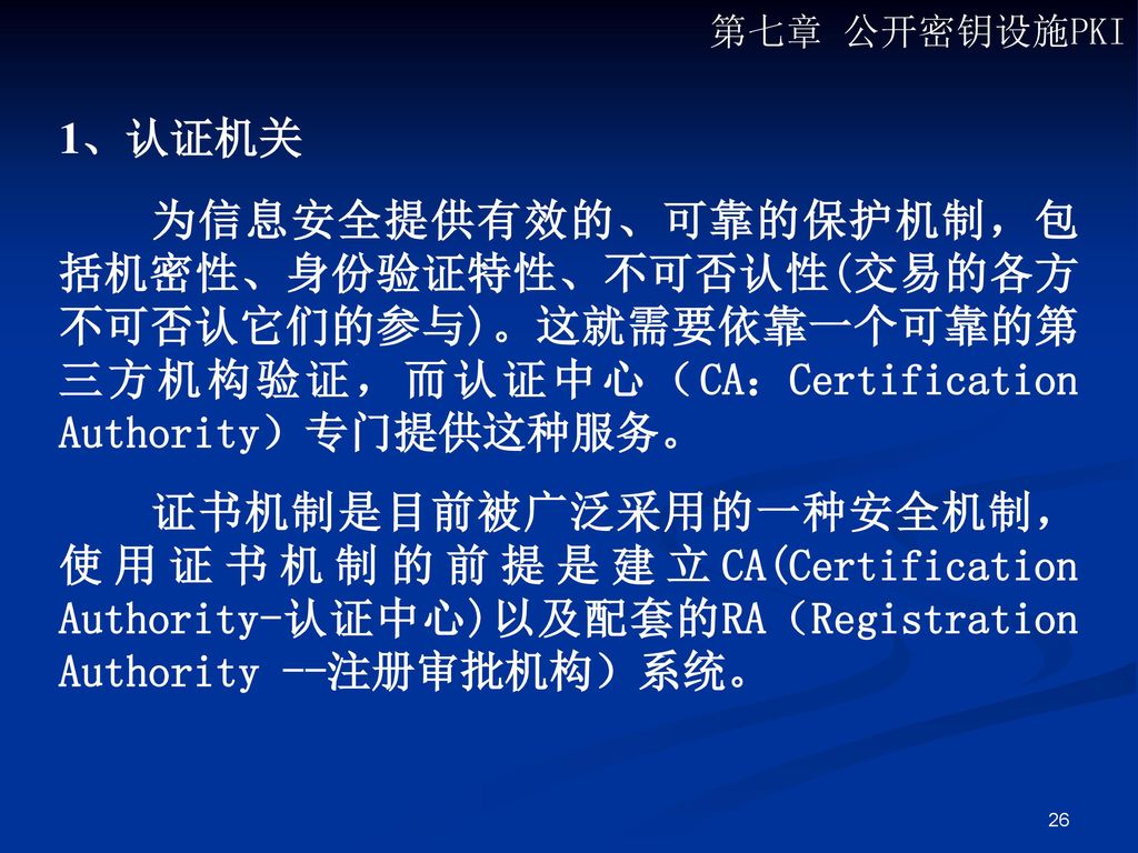 第七章 公开密钥设施PKI 1、认证机关. 为信息安全提供有效的、可靠的保护机制，包括机密性、身份验证特性、不可否认性(交易的各方不可否认它们的参与)。这就需要依靠一个可靠的第三方机构验证，而认证中心（CA：Certification Authority）专门提供这种服务。