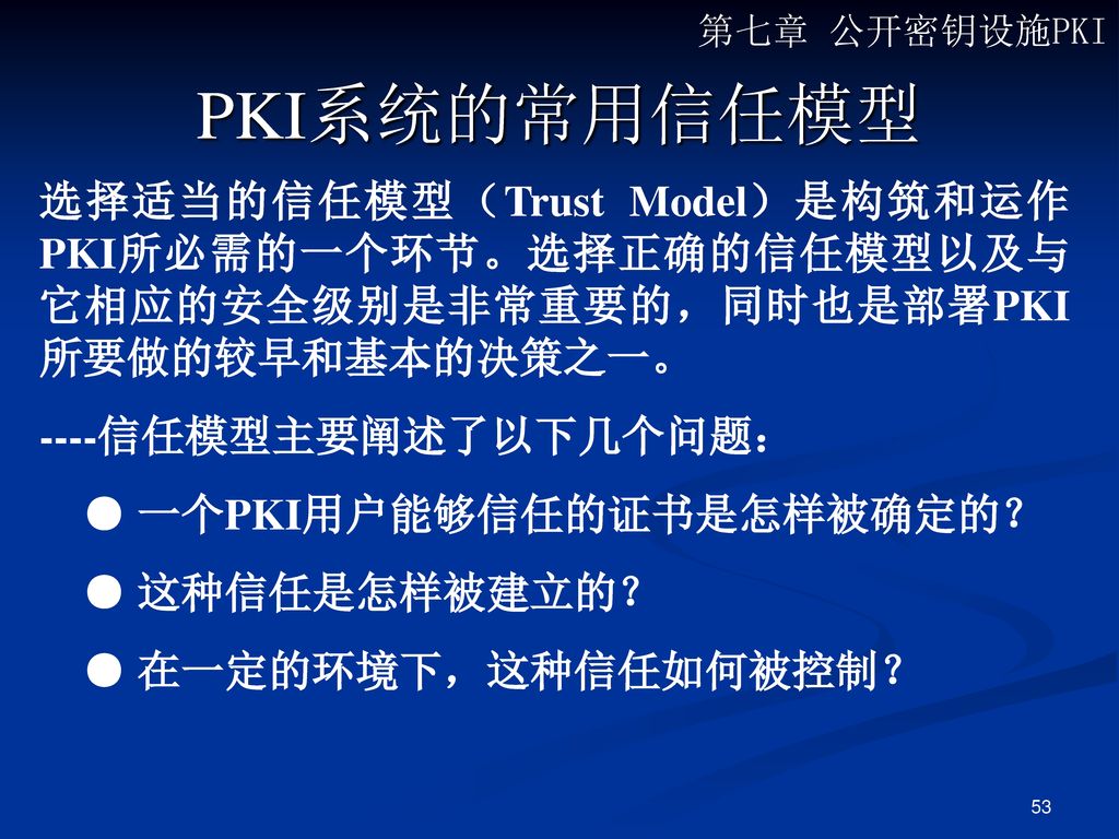 第七章 公开密钥设施PKI PKI系统的常用信任模型. 选择适当的信任模型（Trust Model）是构筑和运作PKI所必需的一个环节。选择正确的信任模型以及与它相应的安全级别是非常重要的，同时也是部署PKI所要做的较早和基本的决策之一。