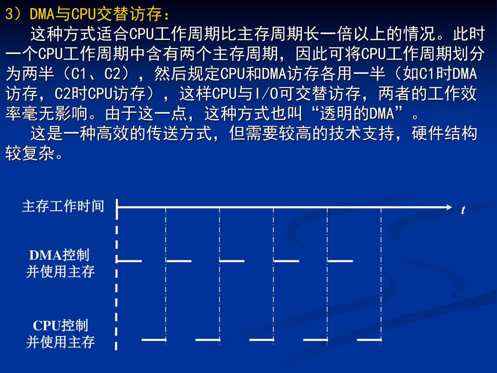 3）DMA与CPU交替访存： 这种方式适合CPU工作周期比主存周期长一倍以上的情况。此时一个CPU工作周期中含有两个主存周期，因此可将CPU工作周期划分为两半（C1、C2），然后规定CPU和DMA访存各用一半（如C1时DMA访存，C2时CPU访存），这样CPU与I/O可交替访存，两者的工作效率毫无影响。由于这一点，这种方式也叫 透明的DMA 。 这是一种高效的传送方式，但需要较高的技术支持，硬件结构较复杂。