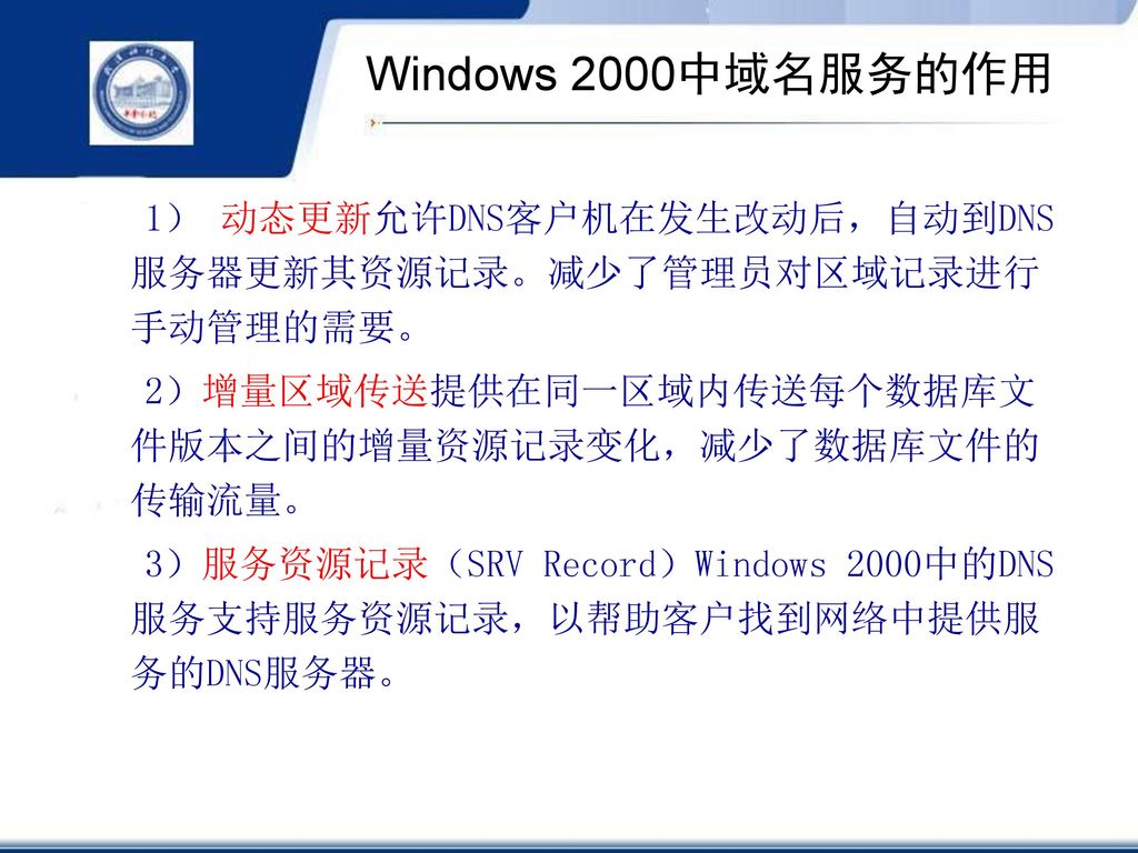 Windows 2000中域名服务的作用 1） 动态更新允许DNS客户机在发生改动后，自动到DNS服务器更新其资源记录。减少了管理员对区域记录进行手动管理的需要。 2）增量区域传送提供在同一区域内传送每个数据库文件版本之间的增量资源记录变化，减少了数据库文件的传输流量。