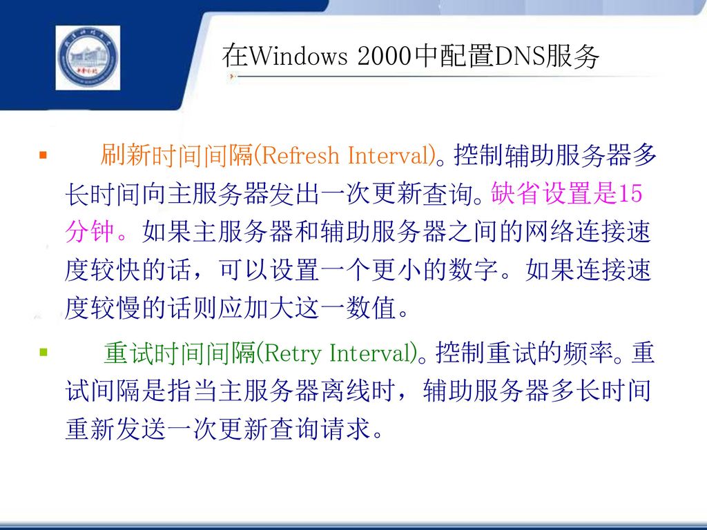 在Windows 2000中配置DNS服务 刷新时间间隔(Refresh Interval)。控制辅助服务器多长时间向主服务器发出一次更新查询。缺省设置是15分钟。如果主服务器和辅助服务器之间的网络连接速度较快的话，可以设置一个更小的数字。如果连接速度较慢的话则应加大这一数值。