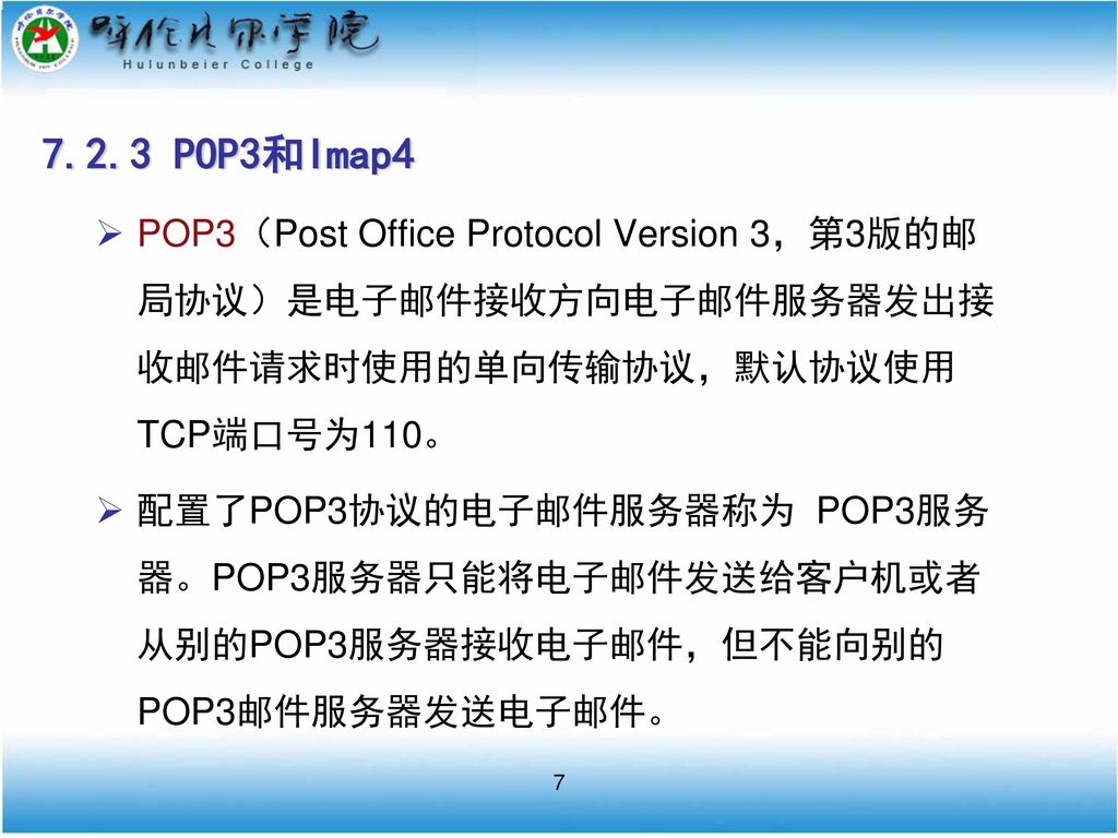 7.2.3 POP3和Imap4 POP3（Post Office Protocol Version 3，第3版的邮局协议）是电子邮件接收方向电子邮件服务器发出接收邮件请求时使用的单向传输协议，默认协议使用TCP端口号为110。