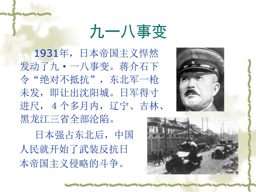 九一八事变 1931年，日本帝国主义悍然发动了九·一八事变。蒋介石下令 绝对不抵抗 ，东北军一枪未发，即让出沈阳城。日军得寸进尺，４个多月内，辽宁、吉林、黑龙江三省全部沦陷。 日本强占东北后，中国人民就开始了武装反抗日本帝国主义侵略的斗争。