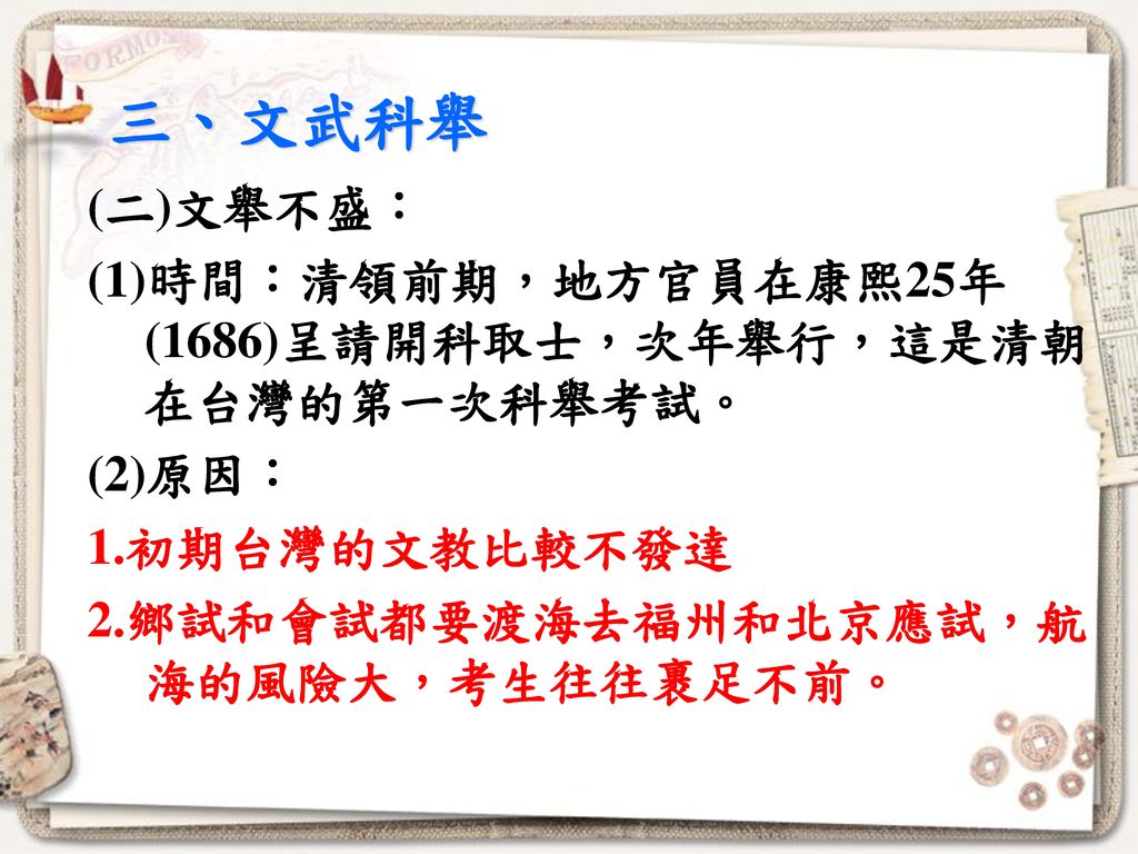三、文武科舉 (二)文舉不盛： (1)時間：清領前期，地方官員在康熙25年(1686)呈請開科取士，次年舉行，這是清朝在台灣的第一次科舉考試。 (2)原因： 1.初期台灣的文教比較不發達 2.鄉試和會試都要渡海去福州和北京應試，航海的風險大，考生往往裹足不前。