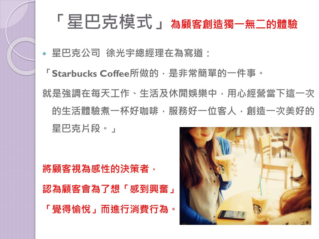 「星巴克模式」為顧客創造獨一無二的體驗 星巴克公司 徐光宇總經理在為寫道： 「Starbucks Coffee所做的，是非常簡單的一件事。