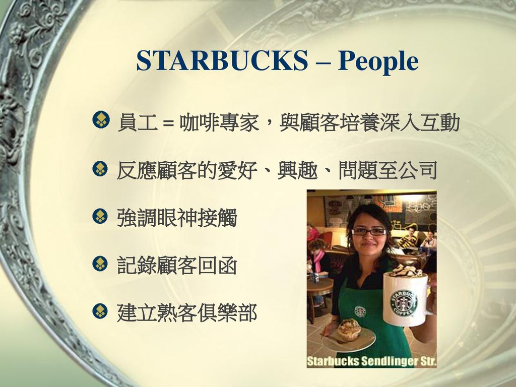 STARBUCKS – People 員工 = 咖啡專家，與顧客培養深入互動 反應顧客的愛好、興趣、問題至公司 強調眼神接觸 記錄顧客回函