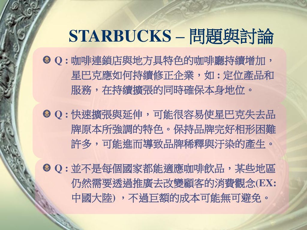 STARBUCKS – 問題與討論 Q : 咖啡連鎖店與地方具特色的咖啡廳持續增加， 星巴克應如何持續修正企業，如 : 定位產品和