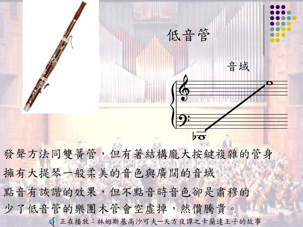 低音管 音域 發聲方法同雙簧管，但有著結構龐大按鍵複雜的管身 擁有大提琴一般柔美的音色與廣闊的音域