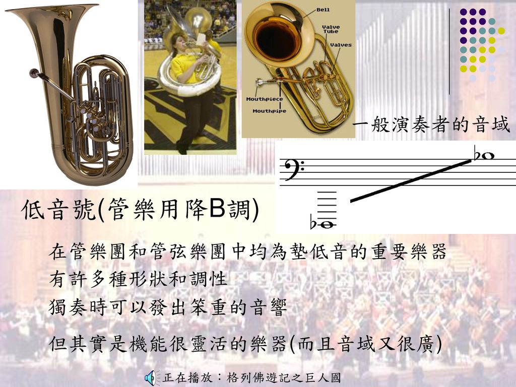 低音號(管樂用降B調) 一般演奏者的音域 在管樂團和管弦樂團中均為墊低音的重要樂器 有許多種形狀和調性 獨奏時可以發出笨重的音響