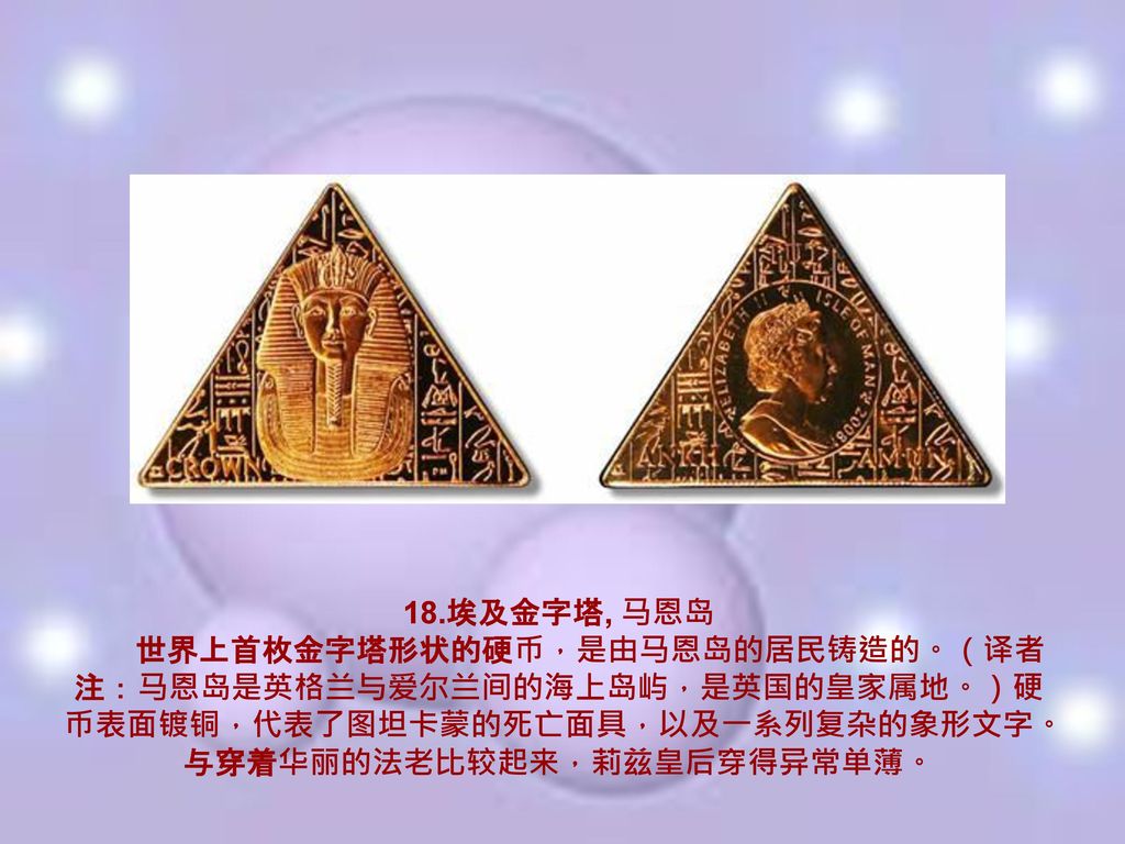 18.埃及金字塔, 马恩岛 世界上首枚金字塔形状的硬币，是由马恩岛的居民铸造的。（译者注：马恩岛是英格兰与爱尔兰间的海上岛屿，是英国的皇家属地。）硬币表面镀铜，代表了图坦卡蒙的死亡面具，以及一系列复杂的象形文字。与穿着华丽的法老比较起来，莉兹皇后穿得异常单薄。