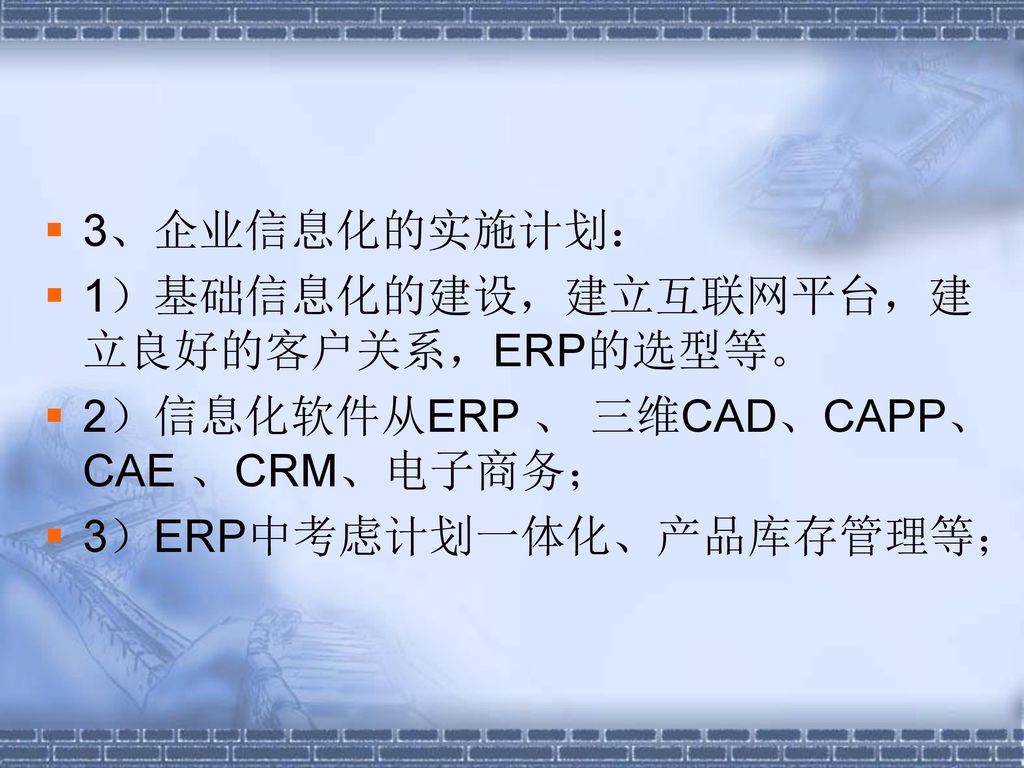 3、企业信息化的实施计划： 1）基础信息化的建设，建立互联网平台，建立良好的客户关系，ERP的选型等。 2）信息化软件从ERP 、 三维CAD、CAPP、CAE 、CRM、电子商务； 3）ERP中考虑计划一体化、产品库存管理等；
