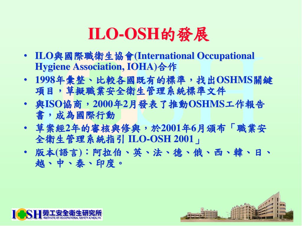 ILO-OSH的發展 ILO與國際職衛生協會(International Occupational Hygiene Association, IOHA)合作. 1998年彙整、比較各國既有的標準，找出OSHMS關鍵項目，草擬職業安全衛生管理系統標準文件.
