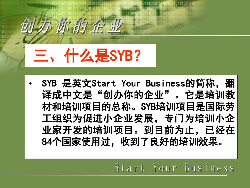 三、什么是SYB？ SYB 是英文Start Your Business的简称，翻译成中文是 创办你的企业 。它是培训教材和培训项目的总称。SYB培训项目是国际劳工组织为促进小企业发展，专门为培训小企业家开发的培训项目。到目前为止，已经在84个国家使用过，收到了良好的培训效果。