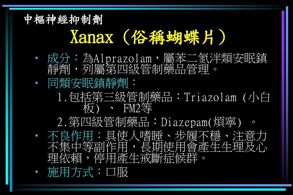 中樞神經抑制劑 Xanax (俗稱蝴蝶片) 成分：為Alprazolam，屬苯二氮泮類安眠鎮靜劑，列屬第四級管制藥品管理。 同類安眠鎮靜劑： 1.包括第三級管制藥品：Triazolam (小白 板) 、 FM2等.