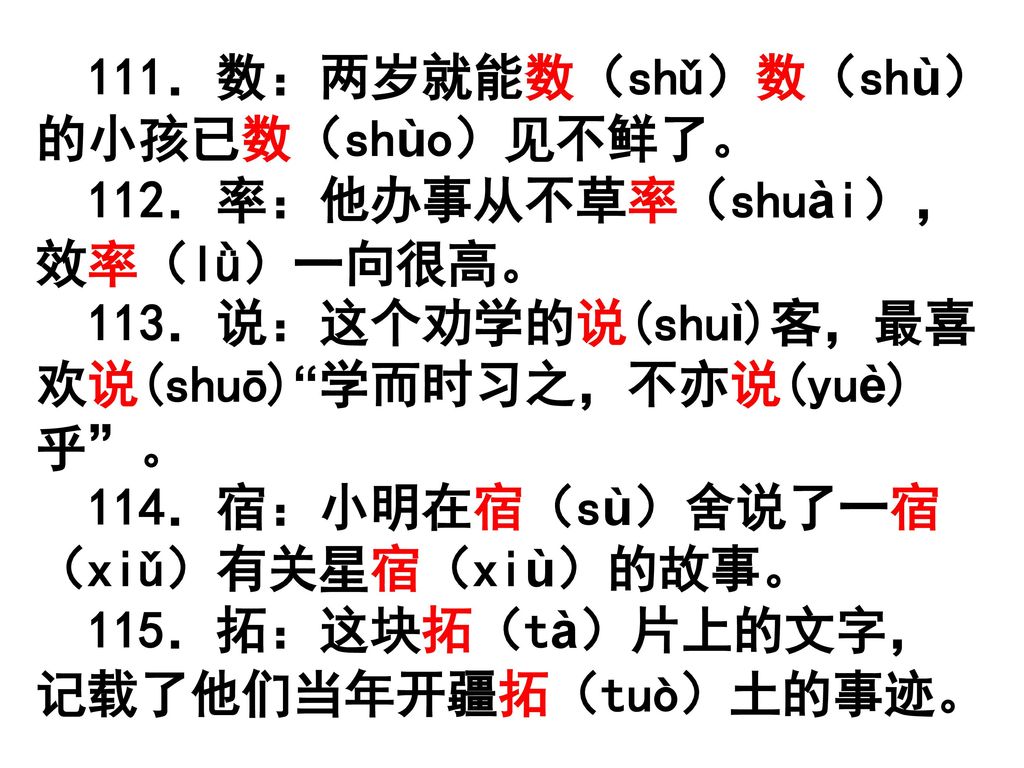 111．数：两岁就能数（shǔ）数（shù）的小孩已数（shùo）见不鲜了。 112．率：他办事从不草率（shuài），效率（lǜ）一向很高。 113．说：这个劝学的说(shuì)客，最喜欢说(shuō) 学而时习之，不亦说(yuè)乎 。 114．宿：小明在宿（sù）舍说了一宿（xiǔ）有关星宿（xiù）的故事。 115．拓：这块拓（tà）片上的文字，记载了他们当年开疆拓（tuò）土的事迹。