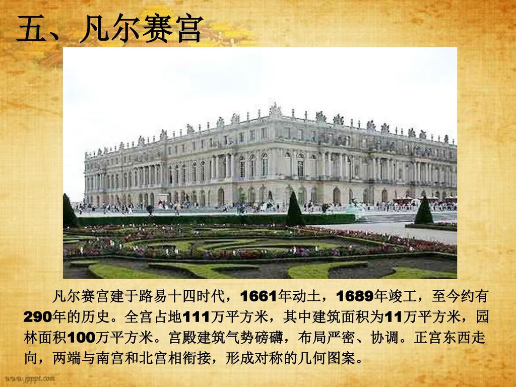 五、凡尔赛宫 凡尔赛宫建于路易十四时代，1661年动土，1689年竣工，至今约有290年的历史。全宫占地111万平方米，其中建筑面积为11万平方米，园林面积100万平方米。宫殿建筑气势磅礴，布局严密、协调。正宫东西走向，两端与南宫和北宫相衔接，形成对称的几何图案。