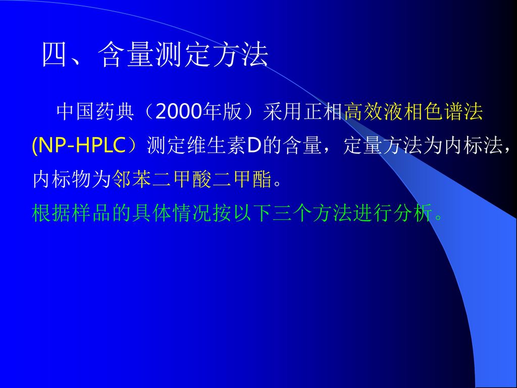 四、含量测定方法 中国药典（2000年版）采用正相高效液相色谱法(NP-HPLC）测定维生素D的含量，定量方法为内标法，内标物为邻苯二甲酸二甲酯。 根据样品的具体情况按以下三个方法进行分析。