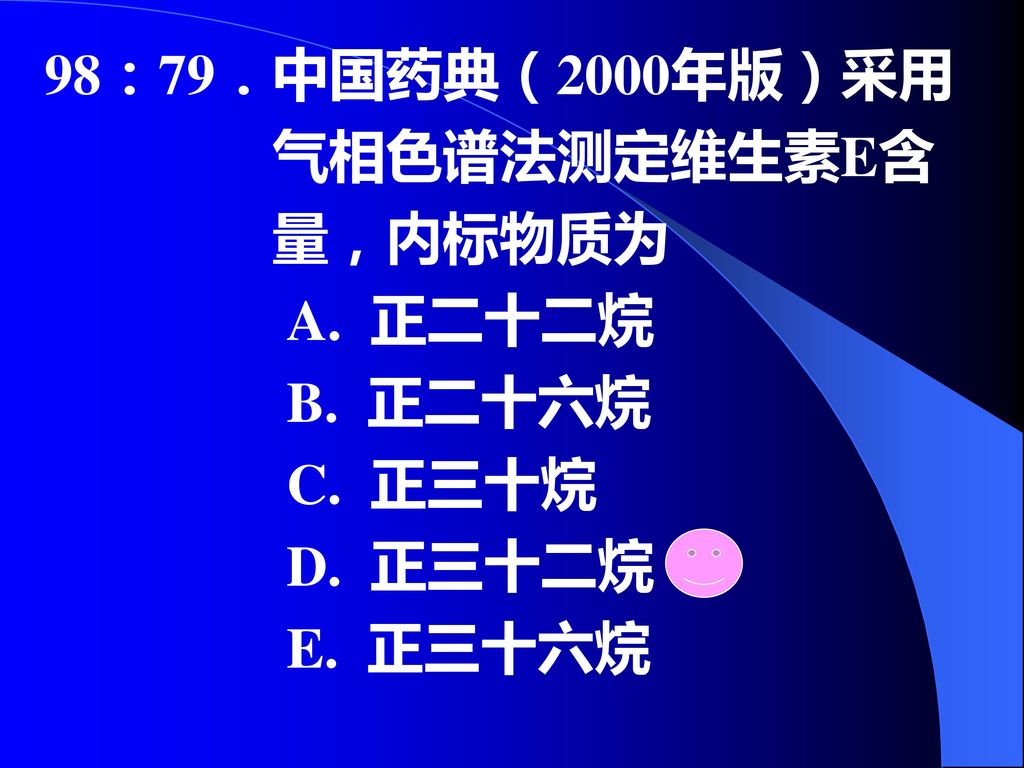 98：79．中国药典（2000年版）采用 气相色谱法测定维生素E含 量，内标物质为 A. 正二十二烷 B. 正二十六烷 C. 正三十烷 D. 正三十二烷 E. 正三十六烷