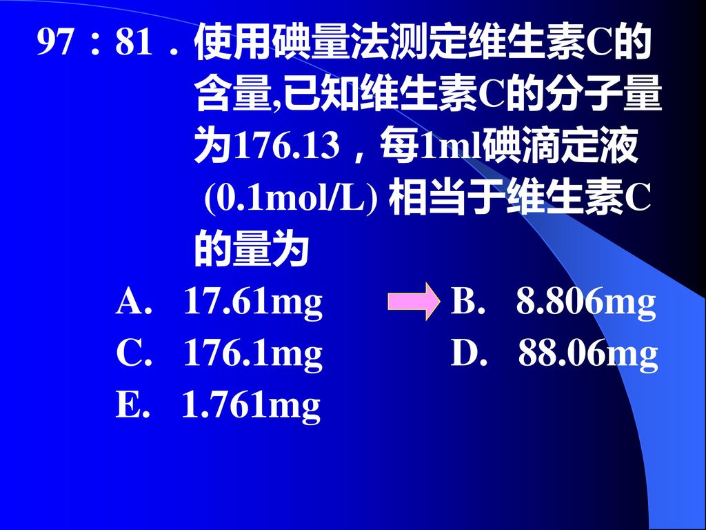 97：81．使用碘量法测定维生素C的 含量,已知维生素C的分子量. 为176.13，每1ml碘滴定液. (0.1mol/L) 相当于维生素C. 的量为. A mg B mg.