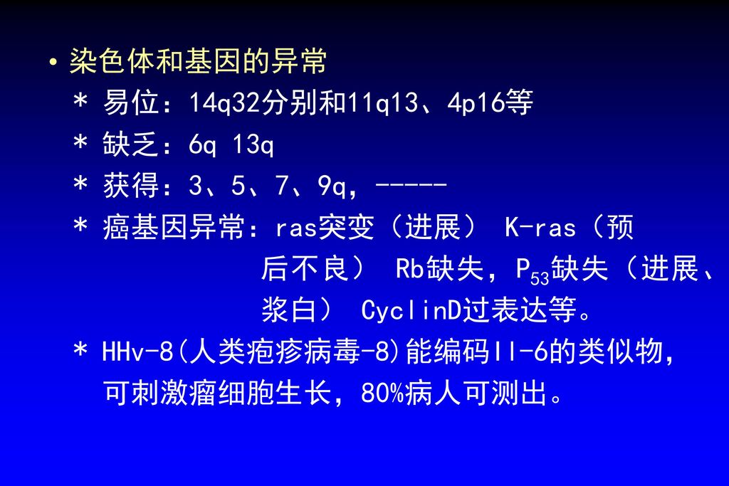 染色体和基因的异常 * 易位：14q32分别和11q13、4p16等. * 缺乏：6q 13q. * 获得：3、5、7、9q，----- * 癌基因异常：ras突变（进展） K-ras（预. 后不良） Rb缺失，P53缺失（进展、