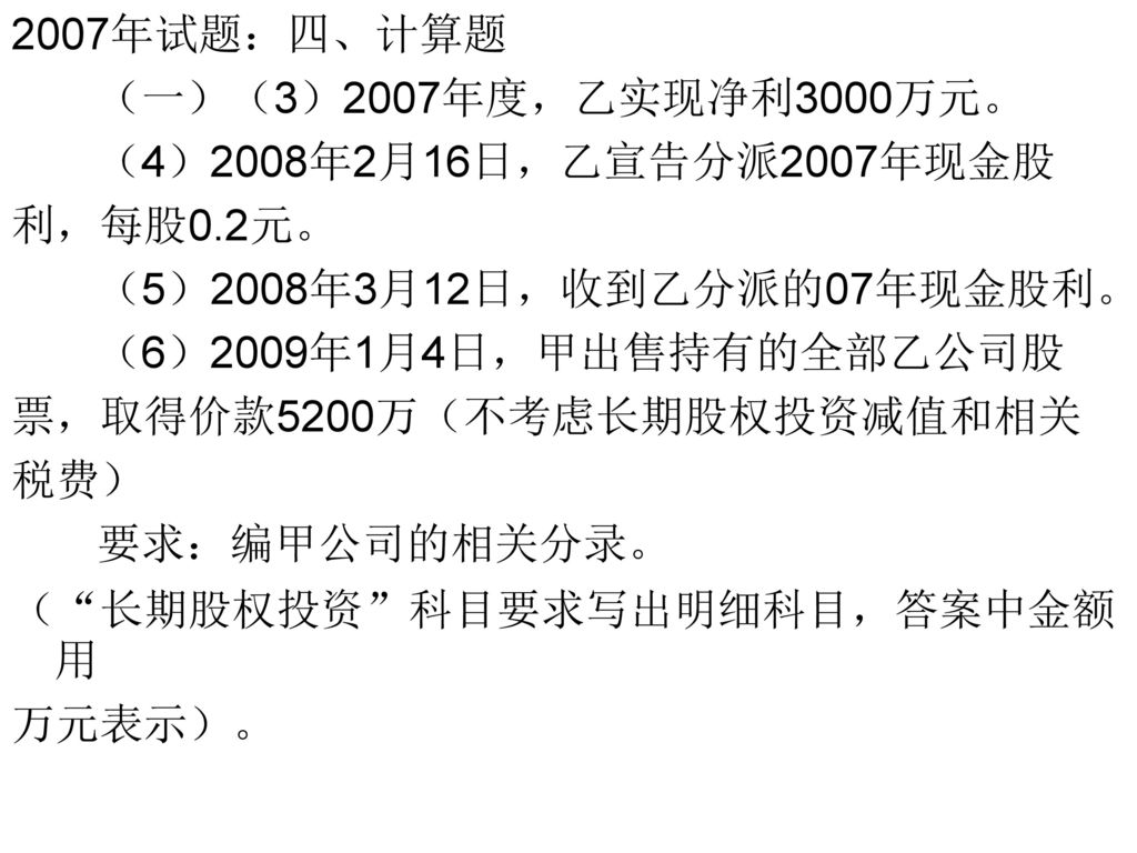 2007年试题：四、计算题 （一）（3）2007年度，乙实现净利3000万元。 （4）2008年2月16日，乙宣告分派2007年现金股. 利，每股0.2元。 （5）2008年3月12日，收到乙分派的07年现金股利。