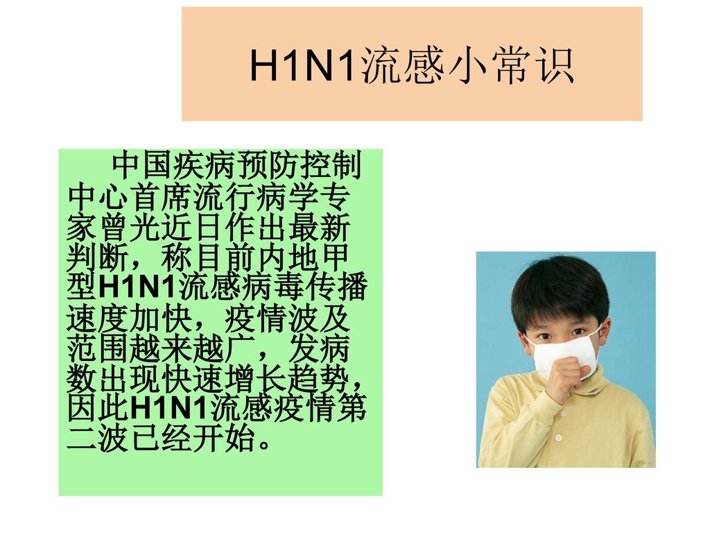 H1N1流感小常识 中国疾病预防控制中心首席流行病学专家曾光近日作出最新判断，称目前内地甲型H1N1流感病毒传播速度加快，疫情波及范围越来越广，发病数出现快速增长趋势，因此H1N1流感疫情第二波已经开始。