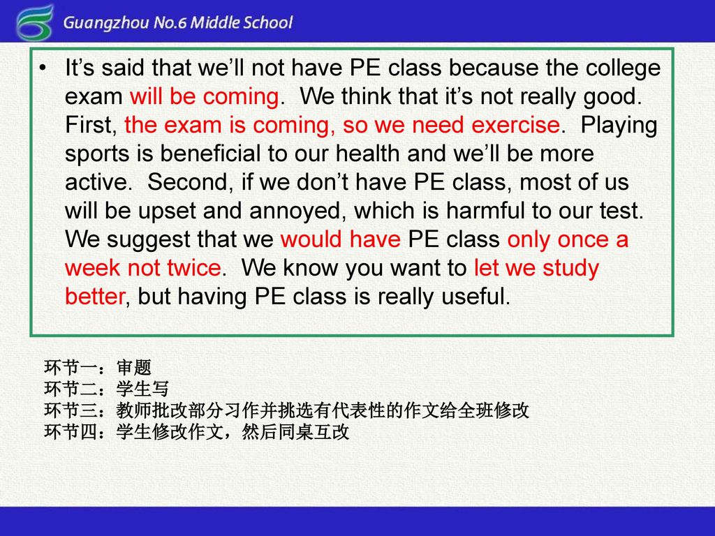 It’s said that we’ll not have PE class because the college exam will be coming. We think that it’s not really good. First, the exam is coming, so we need exercise. Playing sports is beneficial to our health and we’ll be more active. Second, if we don’t have PE class, most of us will be upset and annoyed, which is harmful to our test. We suggest that we would have PE class only once a week not twice. We know you want to let we study better, but having PE class is really useful.