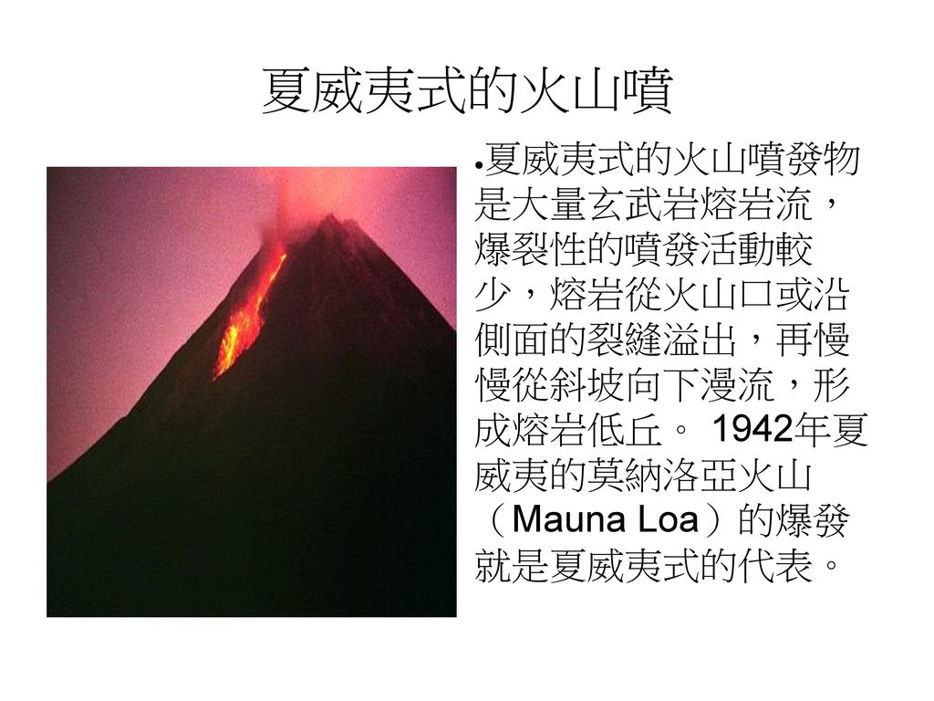 夏威夷式的火山噴 夏威夷式的火山噴發物 是大量玄武岩熔岩流， 爆裂性的噴發活動較 少，熔岩從火山口或沿 側面的裂縫溢出，再慢 慢從斜坡向下漫流，形 成熔岩低丘。 1942年夏 威夷的莫納洛亞火山 （Mauna Loa）的爆發 就是夏威夷式的代表。