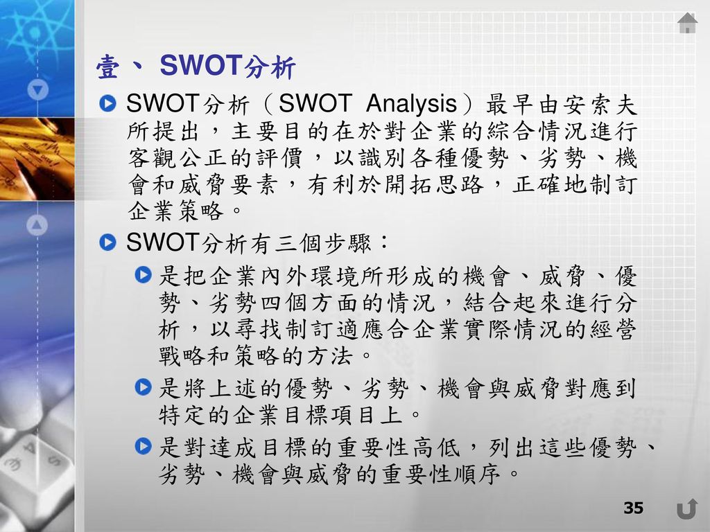 壹、 SWOT分析 SWOT分析（SWOT Analysis）最早由安索夫所提出，主要目的在於對企業的綜合情況進行客觀公正的評價，以識別各種優勢、劣勢、機會和威脅要素，有利於開拓思路，正確地制訂企業策略。