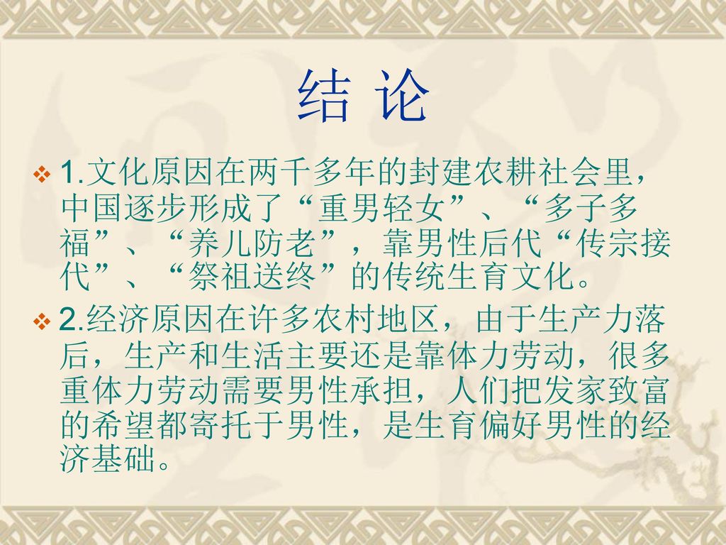 结 论 1.文化原因在两千多年的封建农耕社会里，中国逐步形成了 重男轻女 、 多子多福 、 养儿防老 ，靠男性后代 传宗接代 、 祭祖送终 的传统生育文化。