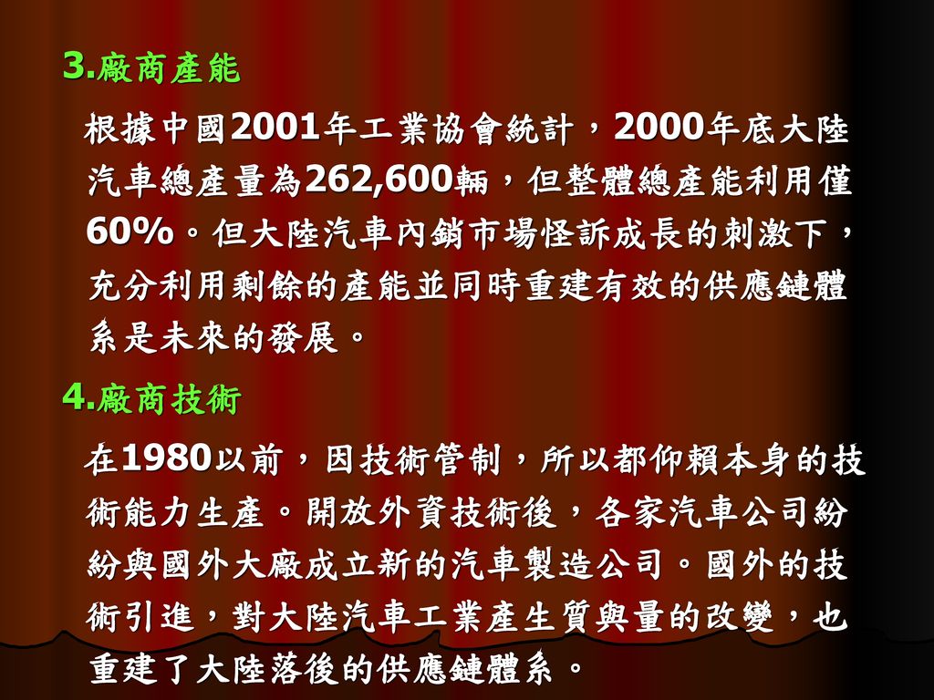 3.廠商產能 根據中國2001年工業協會統計，2000年底大陸汽車總產量為262,600輛，但整體總產能利用僅60%。但大陸汽車內銷市場怪訴成長的刺激下，充分利用剩餘的產能並同時重建有效的供應鏈體系是未來的發展。