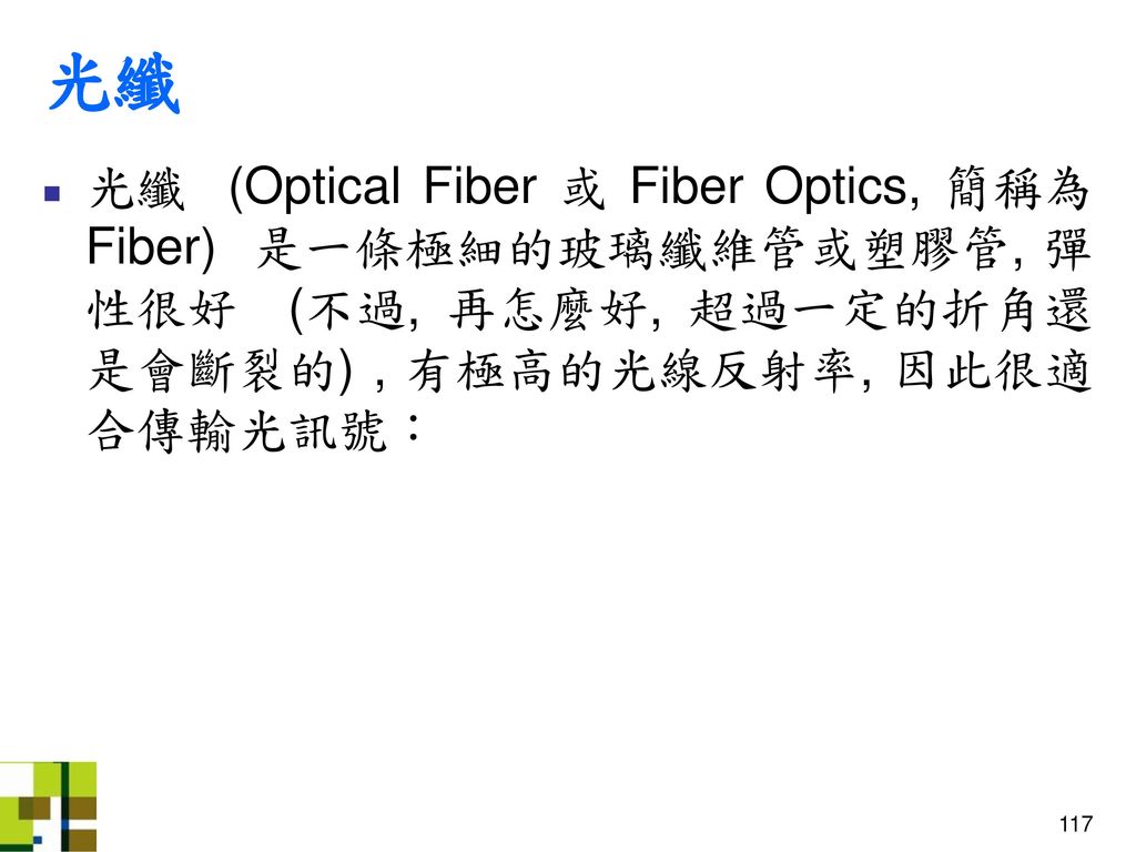 光纖 光纖 (Optical Fiber 或 Fiber Optics, 簡稱為 Fiber) 是一條極細的玻璃纖維管或塑膠管, 彈性很好 (不過, 再怎麼好, 超過一定的折角還是會斷裂的) , 有極高的光線反射率, 因此很適合傳輸光訊號：
