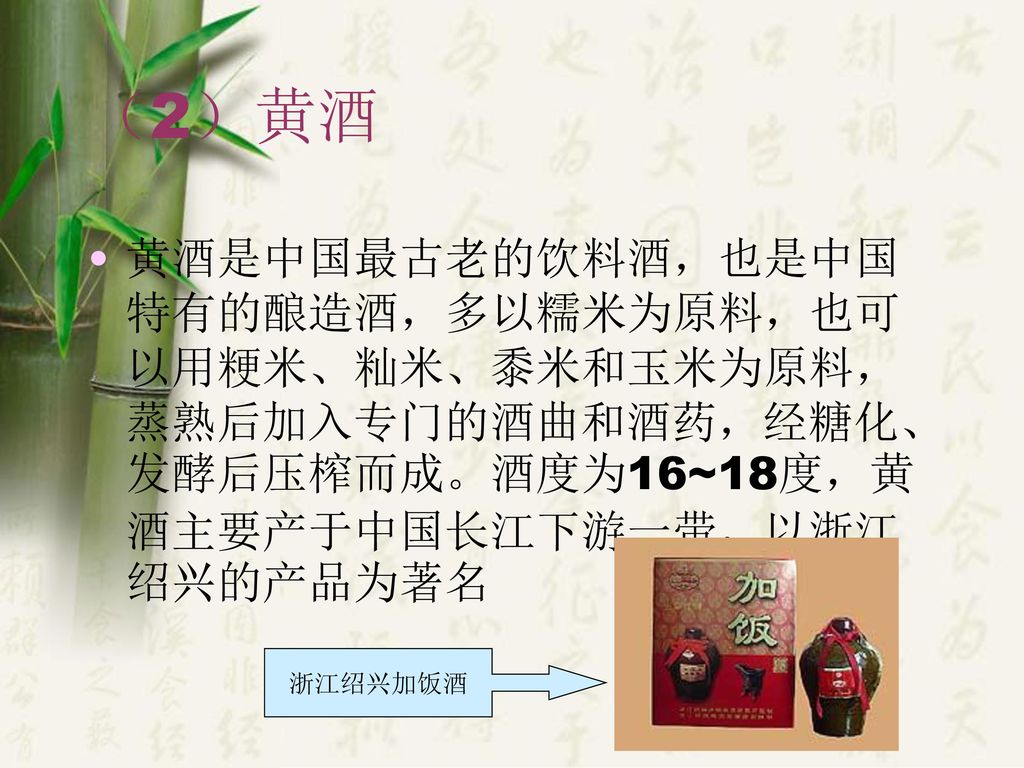 （2）黄酒 黄酒是中国最古老的饮料酒，也是中国特有的酿造酒，多以糯米为原料，也可以用粳米、籼米、黍米和玉米为原料，蒸熟后加入专门的酒曲和酒药，经糖化、发酵后压榨而成。酒度为16~18度，黄酒主要产于中国长江下游一带，以浙江绍兴的产品为著名.