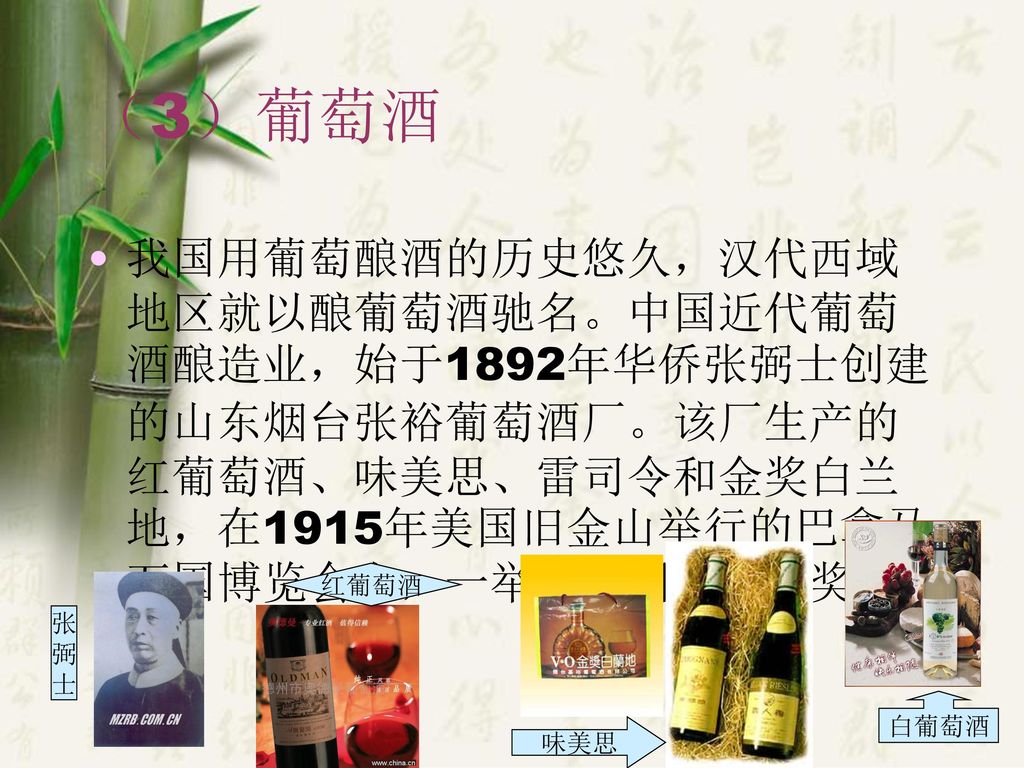 （3）葡萄酒 我国用葡萄酿酒的历史悠久，汉代西域地区就以酿葡萄酒驰名。中国近代葡萄酒酿造业，始于1892年华侨张弼士创建的山东烟台张裕葡萄酒厂。该厂生产的红葡萄酒、味美思、雷司令和金奖白兰地，在1915年美国旧金山举行的巴拿马万国博览会上，一举拿到四块金质奖章。