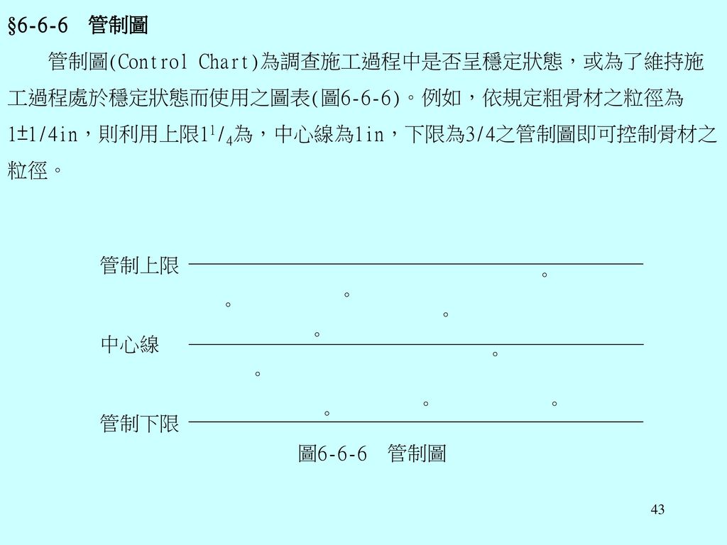 §6-6-6 管制圖 管制圖(Control Chart)為調查施工過程中是否呈穩定狀態，或為了維持施工過程處於穩定狀態而使用之圖表(圖6-6-6)。例如，依規定粗骨材之粒徑為1±1/4in，則利用上限11/4為，中心線為1in，下限為3/4之管制圖即可控制骨材之粒徑。
