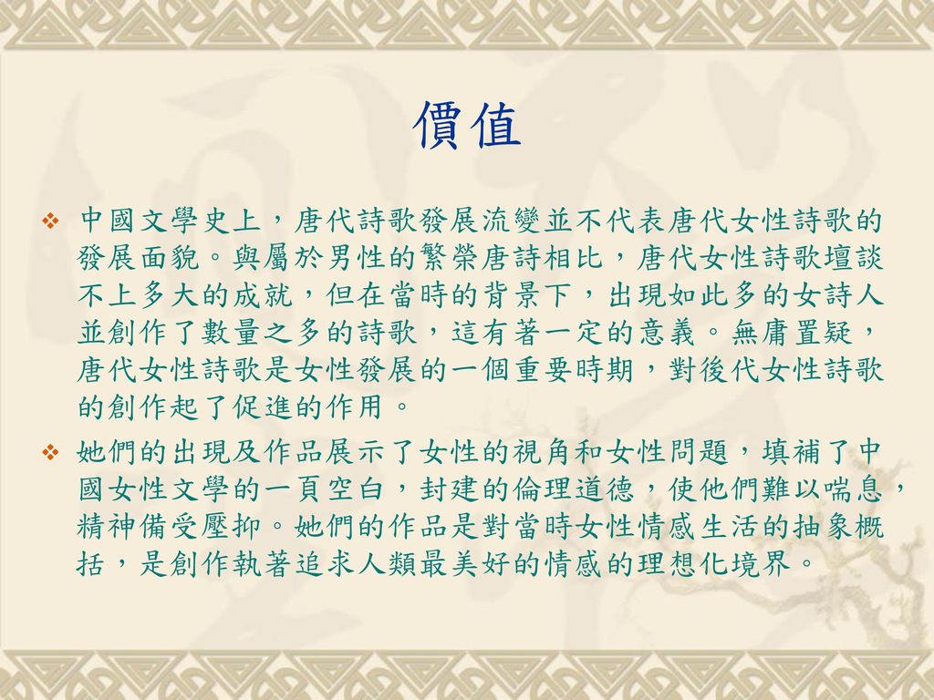價值 中國文學史上，唐代詩歌發展流變並不代表唐代女性詩歌的發展面貌。與屬於男性的繁榮唐詩相比，唐代女性詩歌壇談不上多大的成就，但在當時的背景下，出現如此多的女詩人並創作了數量之多的詩歌，這有著一定的意義。無庸置疑，唐代女性詩歌是女性發展的一個重要時期，對後代女性詩歌的創作起了促進的作用。