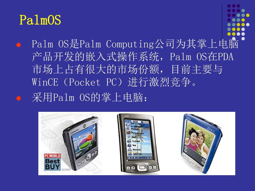 PalmOS Palm OS是Palm Computing公司为其掌上电脑产品开发的嵌入式操作系统，Palm OS在PDA市场上占有很大的市场份额，目前主要与WinCE（Pocket PC）进行激烈竞争。