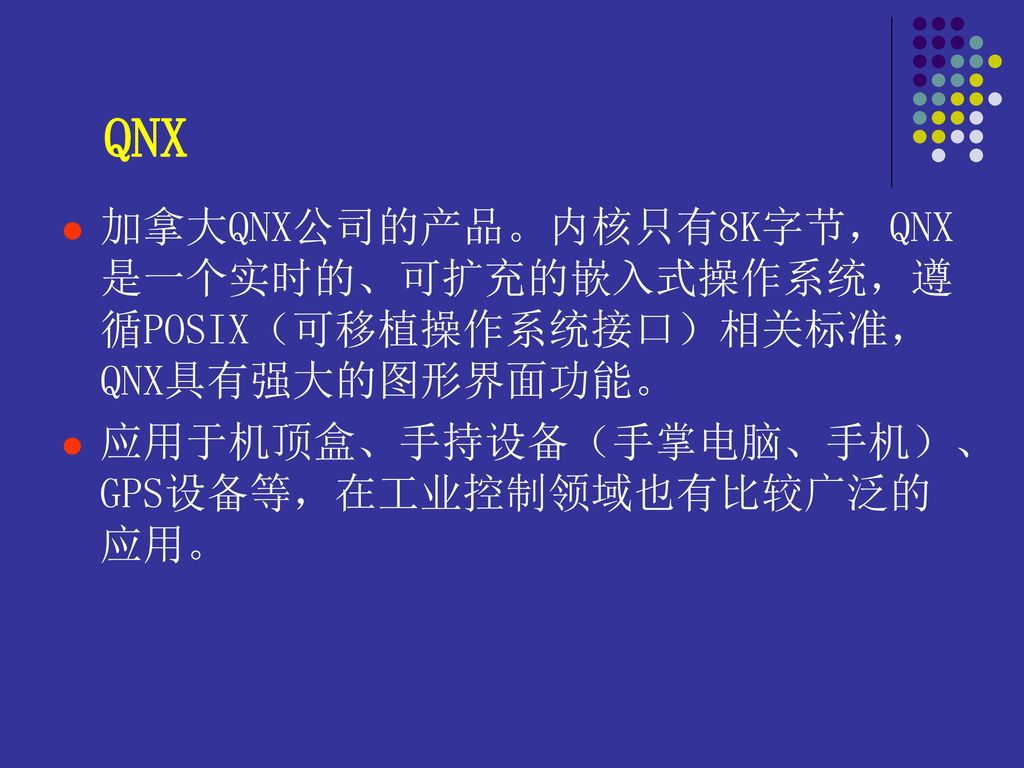 QNX 加拿大QNX公司的产品。内核只有8K字节，QNX是一个实时的、可扩充的嵌入式操作系统，遵循POSIX（可移植操作系统接口）相关标准，QNX具有强大的图形界面功能。 应用于机顶盒、手持设备（手掌电脑、手机）、GPS设备等，在工业控制领域也有比较广泛的应用。