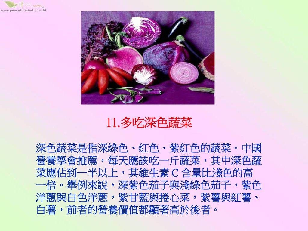 11.多吃深色蔬菜 深色蔬菜是指深綠色、紅色、紫紅色的蔬菜。中國營養學會推薦，每天應該吃一斤蔬菜，其中深色蔬菜應佔到一半以上，其維生素 C 含量比淺色的高一倍。舉例來說，深紫色茄子與淺綠色茄子，紫色洋蔥與白色洋蔥，紫甘藍與捲心菜，紫薯與紅薯、白薯，前者的營養價值都顯著高於後者。