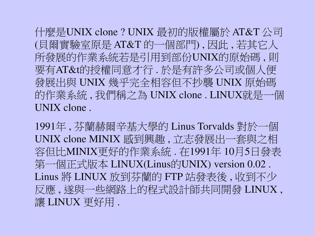 什麼是UNIX clone UNIX 最初的版權屬於 AT&T 公司(貝爾實驗室原是 AT&T 的一個部門) , 因此 , 若其它人所發展的作業系統若是引用到部份UNIX的原始碼 , 則要有AT&t的授權同意才行 . 於是有許多公司或個人便發展出與 UNIX 幾乎完全相容但不抄襲 UNIX 原始碼的作業系統 , 我們稱之為 UNIX clone . LINUX就是一個UNIX clone .