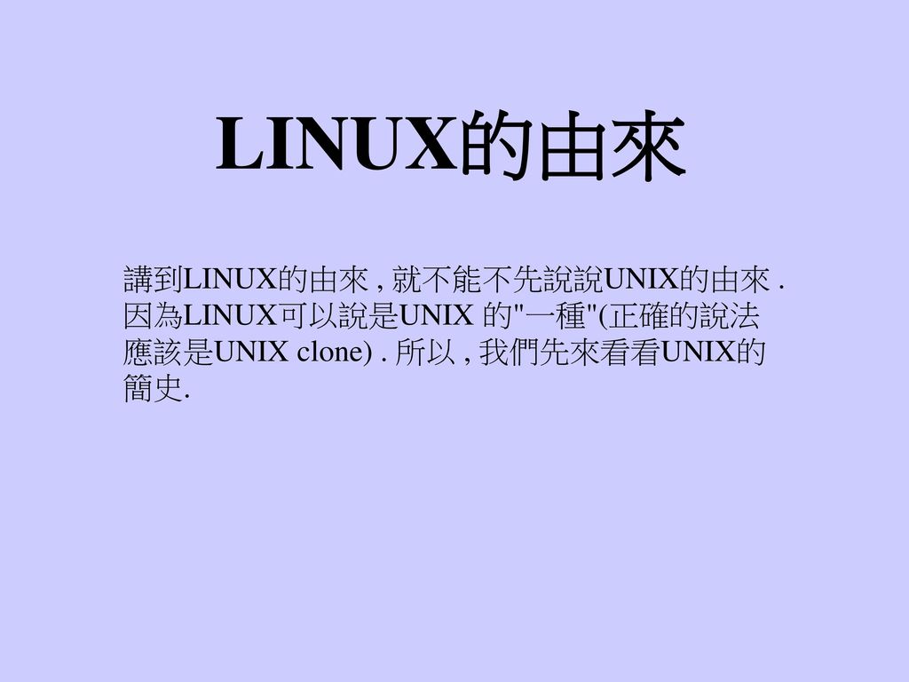 LINUX的由來 講到LINUX的由來 , 就不能不先說說UNIX的由來 . 因為LINUX可以說是UNIX 的 一種 (正確的說法應該是UNIX clone) .