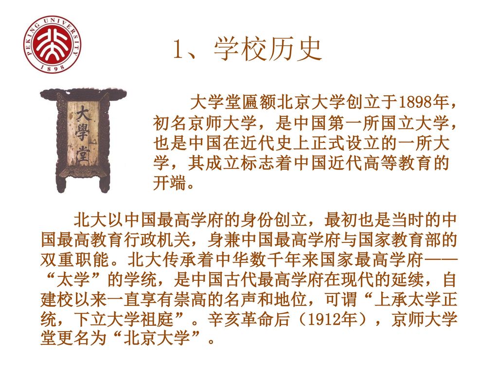 1、学校历史 大学堂匾额北京大学创立于1898年，初名京师大学，是中国第一所国立大学，也是中国在近代史上正式设立的一所大学，其成立标志着中国近代高等教育的开端。