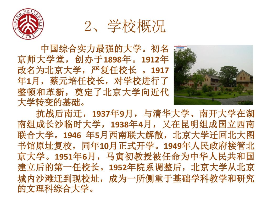 2、学校概况 中国综合实力最强的大学。初名京师大学堂，创办于1898年。1912年改名为北京大学，严复任校长 。1917年1月，蔡元培任校长，对学校进行了整顿和革新，奠定了北京大学向近代大学转变的基础。