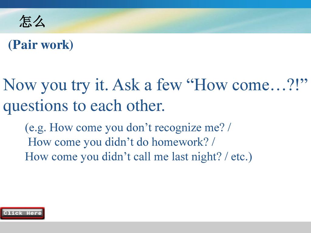 Now you try it. Ask a few How come… ! questions to each other.