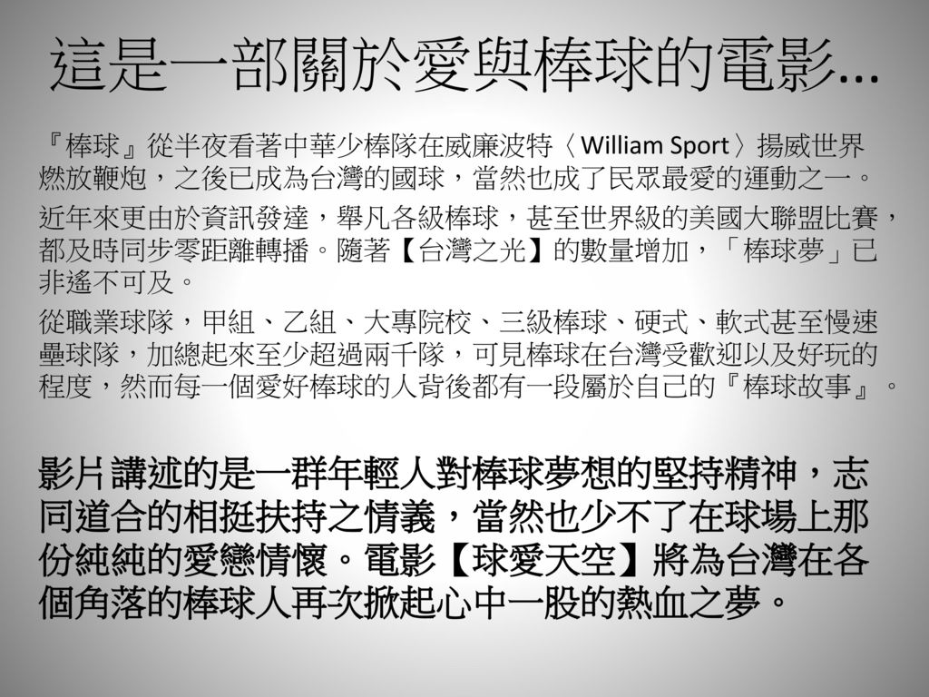 這是一部關於愛與棒球的電影... 『棒球』從半夜看著中華少棒隊在威廉波特〈William Sport〉揚威世界燃放鞭炮，之後已成為台灣的國球，當然也成了民眾最愛的運動之一。