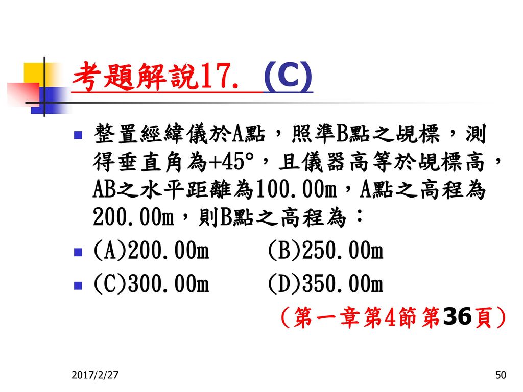 考題解說17. (C) 整置經緯儀於A點，照準B點之覘標，測得垂直角為45，且儀器高等於覘標高，AB之水平距離為100.00m，A點之高程為200.00m，則B點之高程為： (A)200.00m (B)250.00m.