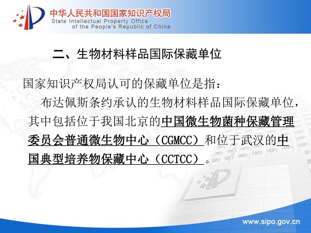 二、生物材料样品国际保藏单位 国家知识产权局认可的保藏单位是指： 布达佩斯条约承认的生物材料样品国际保藏单位，其中包括位于我国北京的中国微生物菌种保藏管理委员会普通微生物中心（CGMCC）和位于武汉的中国典型培养物保藏中心（CCTCC）。