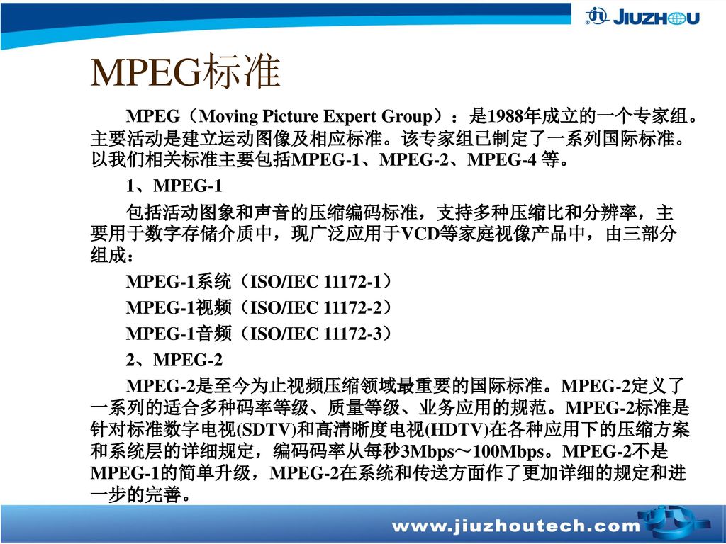 MPEG标准 MPEG（Moving Picture Expert Group）：是1988年成立的一个专家组。主要活动是建立运动图像及相应标准。该专家组已制定了一系列国际标准。以我们相关标准主要包括MPEG-1、MPEG-2、MPEG-4 等。