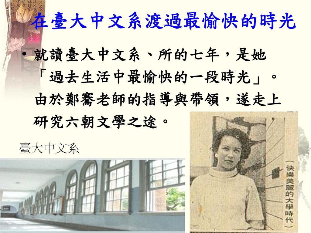 在臺大中文系渡過最愉快的時光 就讀臺大中文系、所的七年，是她「過去生活中最愉快的一段時光」。由於鄭騫老師的指導與帶領，遂走上研究六朝文學之途。 臺大中文系